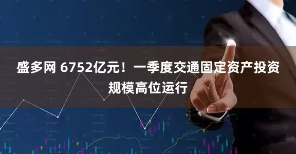 盛多网 6752亿元！一季度交通固定资产投资规模高位运行