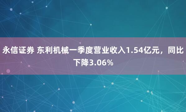 永信证券 东利机械一季度营业收入1.54亿元，同比下降3.06%