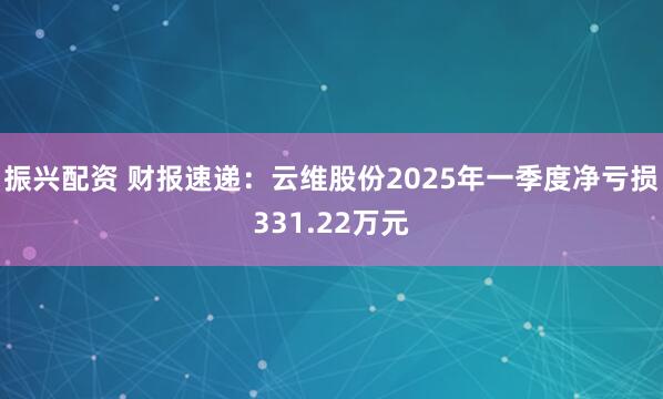 振兴配资 财报速递：云维股份2025年一季度净亏损331.22万元