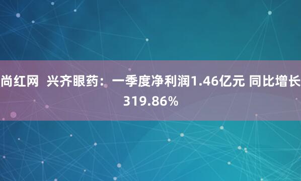 尚红网  兴齐眼药：一季度净利润1.46亿元 同比增长319.86%