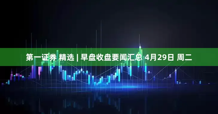 第一证券 精选 | 早盘收盘要闻汇总 4月29日 周二