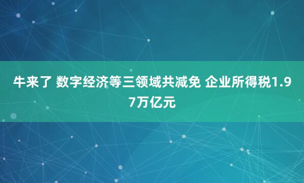 牛来了 数字经济等三领域共减免 企业所得税1.97万亿元