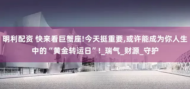 明利配资 快来看巨蟹座!今天挺重要,或许能成为你人生中的“黄金转运日”!_瑞气_财源_守护