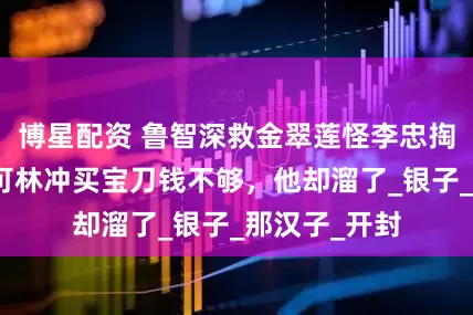 博星配资 鲁智深救金翠莲怪李忠掏钱不爽利，可林冲买宝刀钱不够，他却溜了_银子_那汉子_开封