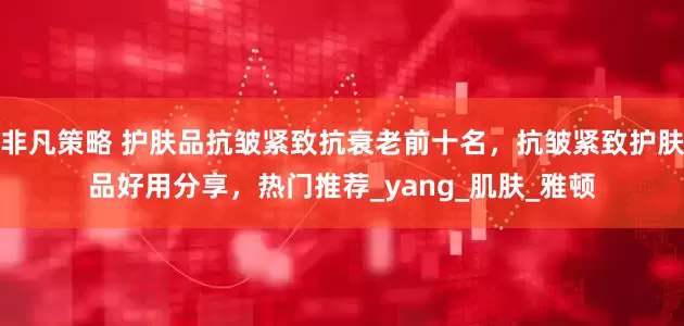 非凡策略 护肤品抗皱紧致抗衰老前十名，抗皱紧致护肤品好用分享，热门推荐_yang_肌肤_雅顿