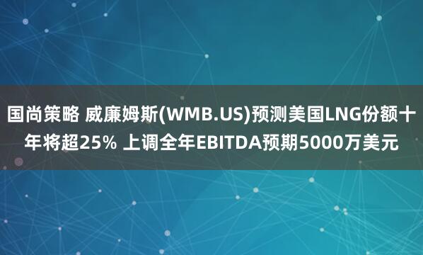 国尚策略 威廉姆斯(WMB.US)预测美国LNG份额十年将超25% 上调全年EBITDA预期5000万美元
