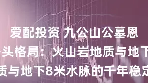 爱配投资 九公山公墓恩泽园玄武垂头格局：火山岩地质与地下8米水脉的千年稳定密码