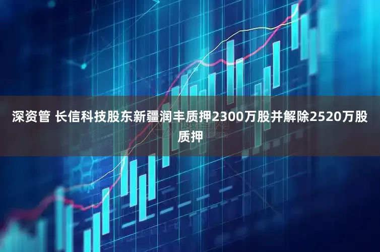 深资管 长信科技股东新疆润丰质押2300万股并解除2520万股质押