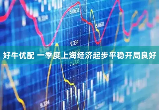 好牛优配 一季度上海经济起步平稳开局良好