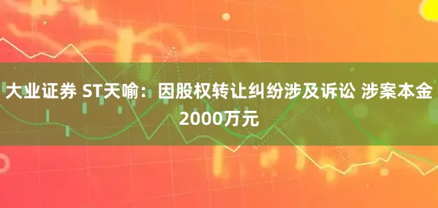 大业证券 ST天喻：因股权转让纠纷涉及诉讼 涉案本金2000万元