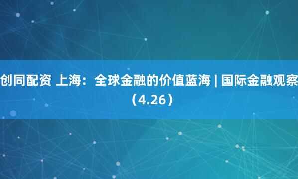 创同配资 上海：全球金融的价值蓝海 | 国际金融观察（4.26）