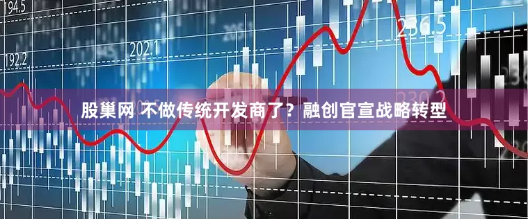 股巢网 不做传统开发商了？融创官宣战略转型